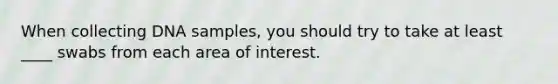When collecting DNA samples, you should try to take at least ____ swabs from each area of interest.