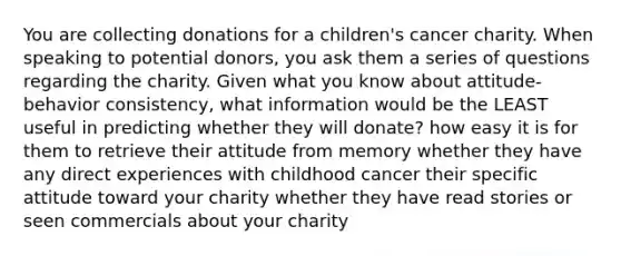 You are collecting donations for a children's cancer charity. When speaking to potential donors, you ask them a series of questions regarding the charity. Given what you know about attitude-behavior consistency, what information would be the LEAST useful in predicting whether they will donate? how easy it is for them to retrieve their attitude from memory whether they have any direct experiences with childhood cancer their specific attitude toward your charity whether they have read stories or seen commercials about your charity