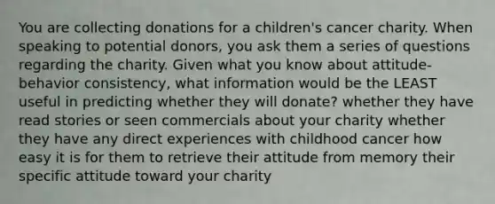 You are collecting donations for a children's cancer charity. When speaking to potential donors, you ask them a series of questions regarding the charity. Given what you know about attitude-behavior consistency, what information would be the LEAST useful in predicting whether they will donate? whether they have read stories or seen commercials about your charity whether they have any direct experiences with childhood cancer how easy it is for them to retrieve their attitude from memory their specific attitude toward your charity