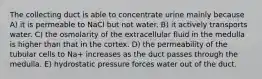 The collecting duct is able to concentrate urine mainly because A) it is permeable to NaCl but not water. B) it actively transports water. C) the osmolarity of the extracellular fluid in the medulla is higher than that in the cortex. D) the permeability of the tubular cells to Na+ increases as the duct passes through the medulla. E) hydrostatic pressure forces water out of the duct.