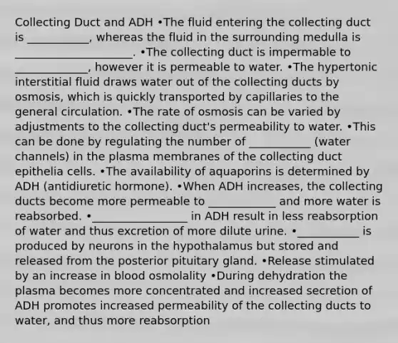 Collecting Duct and ADH •The fluid entering the collecting duct is ___________, whereas the fluid in the surrounding medulla is _____________________. •The collecting duct is impermable to _____________, however it is permeable to water. •The hypertonic interstitial fluid draws water out of the collecting ducts by osmosis, which is quickly transported by capillaries to the general circulation. •The rate of osmosis can be varied by adjustments to the collecting duct's permeability to water. •This can be done by regulating the number of ___________ (water channels) in the plasma membranes of the collecting duct epithelia cells. •The availability of aquaporins is determined by ADH (antidiuretic hormone). •When ADH increases, the collecting ducts become more permeable to ____________ and more water is reabsorbed. •_________________ in ADH result in less reabsorption of water and thus excretion of more dilute urine. •___________ is produced by neurons in the hypothalamus but stored and released from the posterior pituitary gland. •Release stimulated by an increase in blood osmolality •During dehydration the plasma becomes more concentrated and increased secretion of ADH promotes increased permeability of the collecting ducts to water, and thus more reabsorption