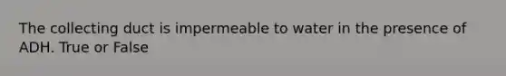 The collecting duct is impermeable to water in the presence of ADH. True or False