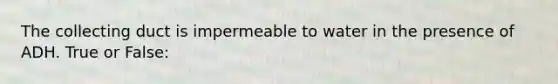 The collecting duct is impermeable to water in the presence of ADH. True or False: