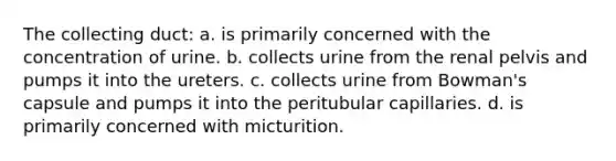 The collecting duct: a. is primarily concerned with the concentration of urine. b. collects urine from the renal pelvis and pumps it into the ureters. c. collects urine from Bowman's capsule and pumps it into the peritubular capillaries. d. is primarily concerned with micturition.