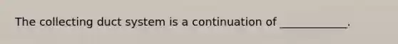 The collecting duct system is a continuation of ____________.