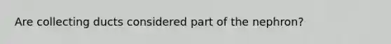 Are collecting ducts considered part of the nephron?