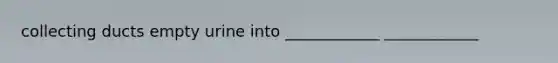 collecting ducts empty urine into ____________ ____________