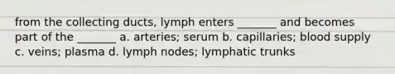 from the collecting ducts, lymph enters _______ and becomes part of the _______ a. arteries; serum b. capillaries; blood supply c. veins; plasma d. lymph nodes; lymphatic trunks