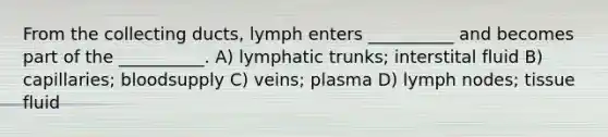 From the collecting ducts, lymph enters __________ and becomes part of the __________. A) lymphatic trunks; interstital fluid B) capillaries; bloodsupply C) veins; plasma D) lymph nodes; tissue fluid