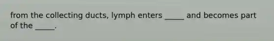 from the collecting ducts, lymph enters _____ and becomes part of the _____.