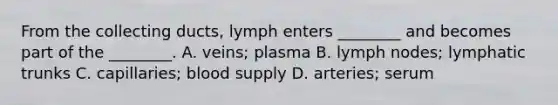 From the collecting ducts, lymph enters ________ and becomes part of the ________. A. veins; plasma B. lymph nodes; lymphatic trunks C. capillaries; blood supply D. arteries; serum