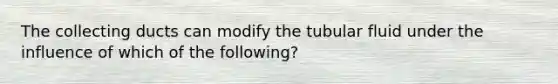 The collecting ducts can modify the tubular fluid under the influence of which of the following?