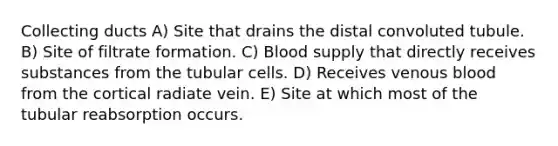 Collecting ducts A) Site that drains the distal convoluted tubule. B) Site of filtrate formation. C) Blood supply that directly receives substances from the tubular cells. D) Receives venous blood from the cortical radiate vein. E) Site at which most of the tubular reabsorption occurs.