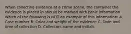 When collecting evidence at a crime scene, the container the evidence is placed in should be marked with basic information. Which of the following is NOT an example of this information: A. Case number B. Color and weight of the evidence C. Date and time of collection D. Collectors name and initials