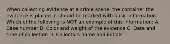 When collecting evidence at a crime scene, the container the evidence is placed in should be marked with basic information. Which of the following is NOT an example of this information: A. Case number B. Color and weight of the evidence C. Date and time of collection D. Collectors name and initials