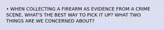 • WHEN COLLECTING A FIREARM AS EVIDENCE FROM A CRIME SCENE, WHAT'S THE BEST WAY TO PICK IT UP? WHAT TWO THINGS ARE WE CONCERNED ABOUT?