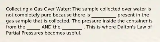 Collecting a Gas Over Water: The sample collected over water is not completely pure because there is ___________ present in the gas sample that is collected. The pressure inside the container is from the ______ AND the _________ . This is where Dalton's Law of Partial Pressures becomes useful.