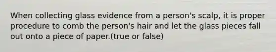 When collecting glass evidence from a person's scalp, it is proper procedure to comb the person's hair and let the glass pieces fall out onto a piece of paper.(true or false)