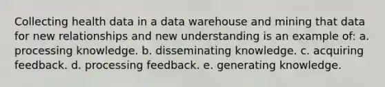 Collecting health data in a data warehouse and mining that data for new relationships and new understanding is an example of: a. processing knowledge. b. disseminating knowledge. c. acquiring feedback. d. processing feedback. e. generating knowledge.