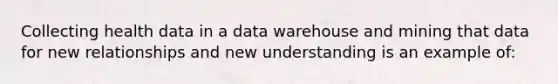 Collecting health data in a data warehouse and mining that data for new relationships and new understanding is an example of: