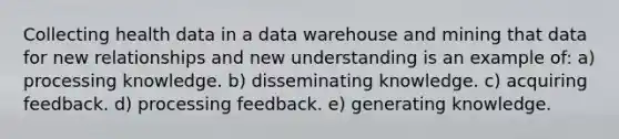 Collecting health data in a data warehouse and mining that data for new relationships and new understanding is an example of: a) processing knowledge. b) disseminating knowledge. c) acquiring feedback. d) processing feedback. e) generating knowledge.