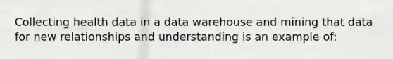 Collecting health data in a data warehouse and mining that data for new relationships and understanding is an example of: