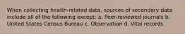 When collecting health-related data, sources of secondary data include all of the following except: a. Peer-reviewed journals b. United States Census Bureau c. Observation d. Vital records