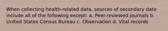 When collecting health-related data, sources of secondary data include all of the following except: a. Peer-reviewed journals b. United States Census Bureau c. Observation d. Vital records