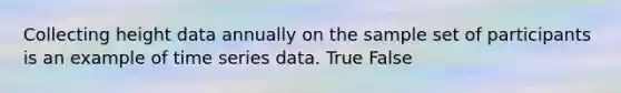 Collecting height data annually on the sample set of participants is an example of time series data. True False