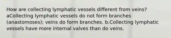 How are collecting lymphatic vessels different from veins? aCollecting lymphatic vessels do not form branches (anastomoses); veins do form branches. b.Collecting lymphatic vessels have more internal valves than do veins.