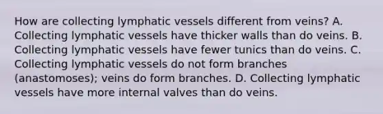 How are collecting lymphatic vessels different from veins? A. Collecting lymphatic vessels have thicker walls than do veins. B. Collecting lymphatic vessels have fewer tunics than do veins. C. Collecting lymphatic vessels do not form branches (anastomoses); veins do form branches. D. Collecting lymphatic vessels have more internal valves than do veins.