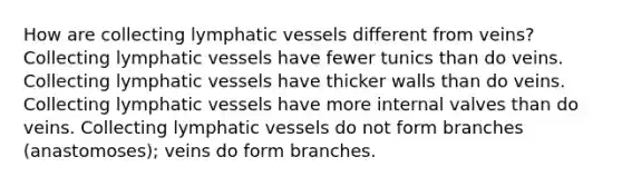 How are collecting lymphatic vessels different from veins? Collecting lymphatic vessels have fewer tunics than do veins. Collecting lymphatic vessels have thicker walls than do veins. Collecting lymphatic vessels have more internal valves than do veins. Collecting lymphatic vessels do not form branches (anastomoses); veins do form branches.