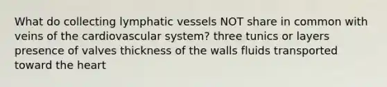 What do collecting lymphatic vessels NOT share in common with veins of the cardiovascular system? three tunics or layers presence of valves thickness of the walls fluids transported toward the heart