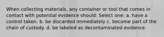 When collecting materials, any container or tool that comes in contact with potential evidence should: Select one: a. have a control taken. b. be discarded immediately c. become part of the chain of custody. d. be labeled as decontaminated evidence.