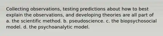 Collecting observations, testing predictions about how to best explain the observations, and developing theories are all part of a. the scientific method. b. pseudoscience. c. the biopsychosocial model. d. the psychoanalytic model.