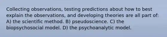 Collecting observations, testing predictions about how to best explain the observations, and developing theories are all part of: A) the scientific method. B) pseudoscience. C) the biopsychosocial model. D) the psychoanalytic model.