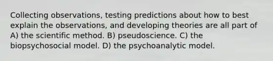 Collecting observations, testing predictions about how to best explain the observations, and developing theories are all part of A) the scientific method. B) pseudoscience. C) the biopsychosocial model. D) the psychoanalytic model.