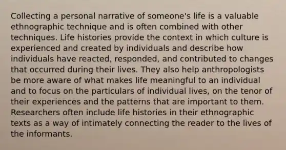 Collecting a personal narrative of someone's life is a valuable ethnographic technique and is often combined with other techniques. Life histories provide the context in which culture is experienced and created by individuals and describe how individuals have reacted, responded, and contributed to changes that occurred during their lives. They also help anthropologists be more aware of what makes life meaningful to an individual and to focus on the particulars of individual lives, on the tenor of their experiences and the patterns that are important to them. Researchers often include life histories in their ethnographic texts as a way of intimately connecting the reader to the lives of the informants.