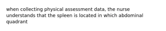 when collecting physical assessment data, the nurse understands that the spleen is located in which abdominal quadrant