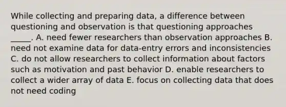 While collecting and preparing data, a difference between questioning and observation is that questioning approaches _____. A. need fewer researchers than observation approaches B. need not examine data for data-entry errors and inconsistencies C. do not allow researchers to collect information about factors such as motivation and past behavior D. enable researchers to collect a wider array of data E. focus on collecting data that does not need coding