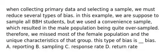 when collecting primary data and selecting a sample, we must reduce several types of bias. in this example, we are suppose to sample all BBH students, but we used a convenience sample, which resulted in the male population being quite over-sampled. therefore, we missed most of the female population and the unique characteristics of that group. this type of bias is __ bias. A. reporting B. sampling C. response rate D. return rate