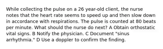 While collecting the pulse on a 26 year-old client, the nurse notes that the heart rate seems to speed up and then slow down in accordance with respirations. The pulse is counted at 80 beats per minute. What should the nurse do next? A Obtain orthostatic vital signs. B Notify the physician. C Document "sinus arrhythmia." D Use a doppler to confirm the finding.