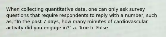 When collecting quantitative data, one can only ask survey questions that require respondents to reply with a number, such as, "In the past 7 days, how many minutes of cardiovascular activity did you engage in?" a. True b. False