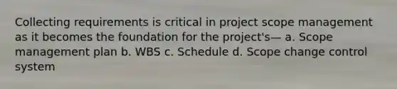 Collecting requirements is critical in project scope management as it becomes the foundation for the project's— a. Scope management plan b. WBS c. Schedule d. Scope change control system