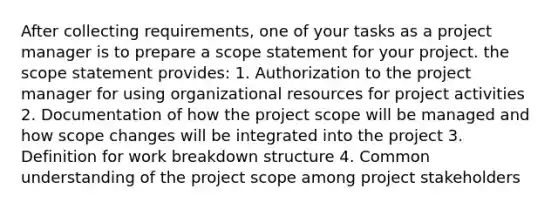 After collecting requirements, one of your tasks as a project manager is to prepare a scope statement for your project. the scope statement provides: 1. Authorization to the project manager for using organizational resources for project activities 2. Documentation of how the project scope will be managed and how scope changes will be integrated into the project 3. Definition for work breakdown structure 4. Common understanding of the project scope among project stakeholders