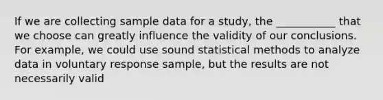 If we are collecting sample data for a study, the ___________ that we choose can greatly influence the validity of our conclusions. For example, we could use sound statistical methods to analyze data in voluntary response sample, but the results are not necessarily valid