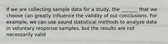 If we are collecting sample data for a​ study, the​ _______ that we choose can greatly influence the validity of our conclusions. For​ example, we can use sound statistical methods to analyze data in voluntary response​ samples, but the results are not necessarily valid