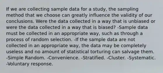 If we are collecting sample data for a study, the sampling method that we choose can greatly influence the validity of our conclusions. Were the data collected in a way that is unbiased or were the data collected in a way that is biased? -Sample data must be collected in an appropriate way, such as through a process of random selection. -If the sample data are not collected in an appropriate way, the data may be completely useless and no amount of statistical torturing can salvage them. -Simple Random. -Convenience. -Stratified. -Cluster. -Systematic. -Voluntary response.