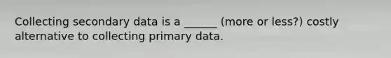 Collecting secondary data is a ______ (more or less?) costly alternative to collecting primary data.