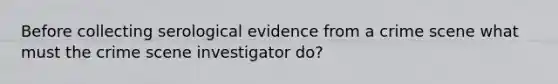 Before collecting serological evidence from a crime scene what must the crime scene investigator do?